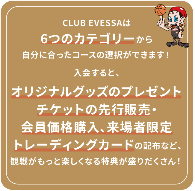 CLUB EVESSAは6つのカテゴリーから自分に合ったコースの選択ができます!入会すると、オリジナルTシャツや会員証のプレゼント、チケットの先行販売・会員価格購入、来場者限定トレーディングカードの配布など、観戦をもっと楽しめる特典が盛りだくさん!